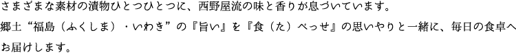 さまざまな素材の漬物ひとつひとつに、西野屋流の味と香りが息づいています。郷土“福島（ふくしま）・いわき”の『旨い』を『食（た）べっせ』の思いやりと一緒に、毎日の食卓へお届けします。