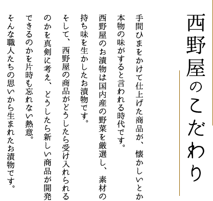 西野屋のこだわり 手間ひまをかけて仕上げた商品が、懐かしいとか本物の味がすると言われる時代です。西野屋のお漬物は国内産の野菜を厳選し、素材の持ち味を生かしたお漬物です。そして、西野屋の商品がどうしたら受け入れられるのかを真剣に考え、どうしたら新しい商品が開発できるのかを片時も忘れない熱意。そんな職人たちの思いから生まれたお漬物です。